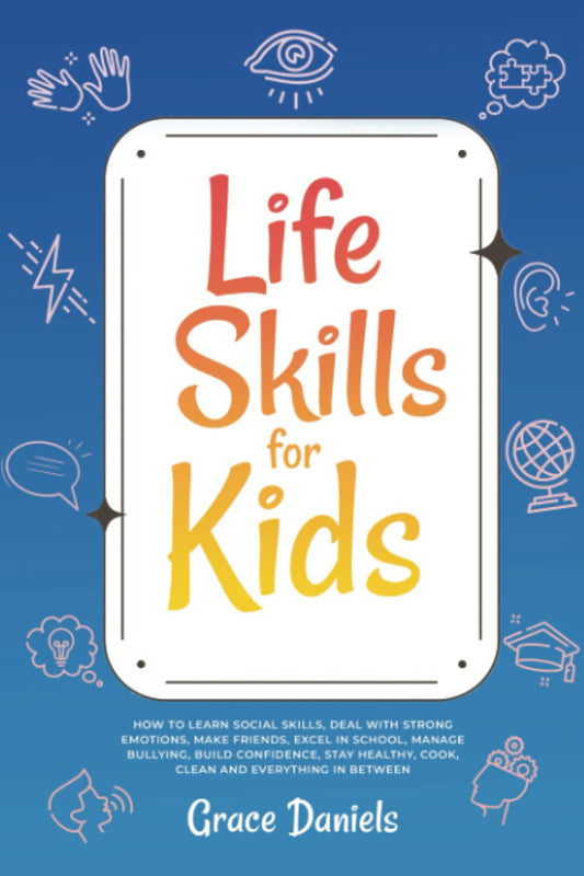 Life Skills for Kids: How To Learn Social Skills, Deal with Strong Emotions, Make Friends, Excel in School, Manage Bullying, Build Confidence, Stay Healthy, Cook, Clean and Everything in Between